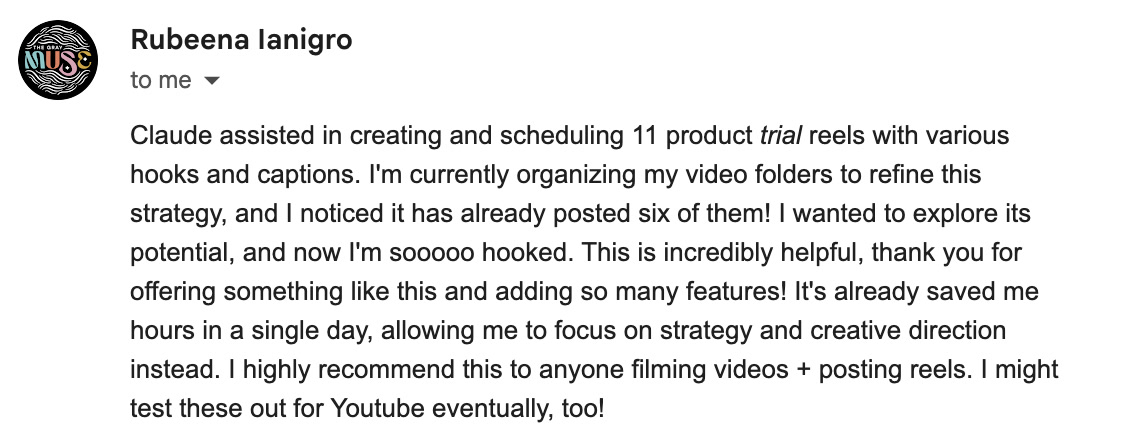 Email from Rubeena Ianigro: Claude assisted in creating and scheduling 11 product trial reels with various hooks and captions. I'm currently organizing my video folders to refine this strategy, and I noticed it has already posted six of them! I wanted to explore its potential, and now I'm sooooo hooked. This is incredibly helpful, thank you for offering something like this and adding so many features! It's already saved me hours in a single day, allowing me to focus on strategy and creative direction instead. I highly recommend this to anyone filming videos + posting reels. I might test these out for Youtube eventually, too!
