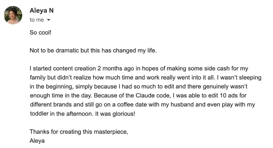 Email from Aleya N: So cool! Not to be dramatic but this has changed my life. I started content creation 2 months ago in hopes of making some side cash for my family but didn't realize how much time and work really went into it all. I wasn't sleeping in the beginning, simply because I had so much to edit and there genuinely wasn't enough time in the day. Because of the Claude code, I was able to edit 10 ads for different brands and still go on a coffee date with my husband and even play with my toddler in the afternoon. It was glorious! Thanks for creating this masterpiece, Aleya