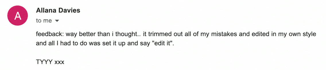 Email from Allana Davies: feedback: way better than i thought.. it trimmed out all of my mistakes and edited in my own style and all I had to do was set it up and say "edit it". TYYY xxx