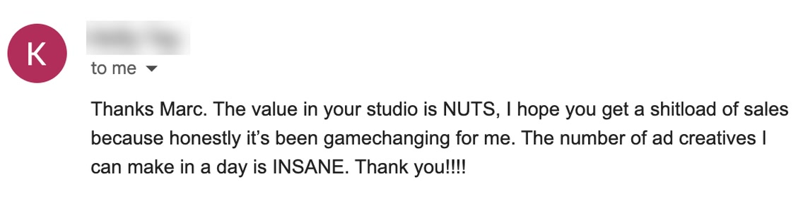 Email from K: Thanks Marc. The value in your studio is NUTS, I hope you get a shitload of sales because honestly it's been gamechanging for me. The number of ad creatives I can make in a day is INSANE. Thank you!!!!